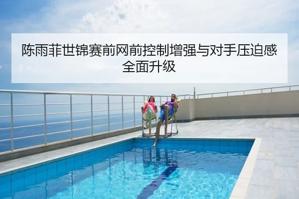 陈雨菲世锦赛前网前控制增强与对手压迫感全面升级